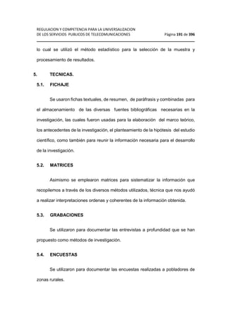 REGULACION Y COMPETENCIA PARA LA UNIVERSALIZACION 
DE LOS SERVICIOS PUBLICOS DE TELECOMUNICACIONES Página 191 de 396 
________________________________________________________________ 
lo cual se utilizó el método estadístico para la selección de la muestra y 
procesamiento de resultados. 
5. TECNICAS. 
5.1. FICHAJE 
Se usaron fichas textuales, de resumen, de paráfrasis y combinadas para 
el almacenamiento de las diversas fuentes bibliográficas necesarias en la 
investigación, las cuales fueron usadas para la elaboración del marco teórico, 
los antecedentes de la investigación, el planteamiento de la hipótesis del estudio 
científico, como también para reunir la información necesaria para el desarrollo 
de la investigación. 
5.2. MATRICES 
Asimismo se emplearon matrices para sistematizar la información que 
recopilemos a través de los diversos métodos utilizados, técnica que nos ayudó 
a realizar interpretaciones ordenas y coherentes de la información obtenida. 
5.3. GRABACIONES 
Se utilizaron para documentar las entrevistas a profundidad que se han 
propuesto como métodos de investigación. 
5.4. ENCUESTAS 
Se utilizaron para documentar las encuestas realizadas a pobladores de 
zonas rurales. 
 