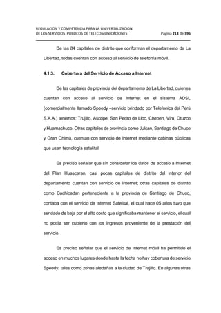 REGULACION Y COMPETENCIA PARA LA UNIVERSALIZACION 
DE LOS SERVICIOS PUBLICOS DE TELECOMUNICACIONES Página 213 de 396 
________________________________________________________________ 
De las 84 capitales de distrito que conforman el departamento de La 
Libertad, todas cuentan con acceso al servicio de telefonía móvil. 
4.1.3. Cobertura del Servicio de Acceso a Internet 
De las capitales de provincia del departamento de La Libertad, quienes 
cuentan con acceso al servicio de Internet en el sistema ADSL 
(comercialmente llamado Speedy –servicio brindado por Telefónica del Perú 
S.A.A.) tenemos: Trujillo, Ascope, San Pedro de Lloc, Chepen, Virú, Otuzco 
y Huamachuco. Otras capitales de provincia como Julcan, Santiago de Chuco 
y Gran Chimú, cuentan con servicio de Internet mediante cabinas públicas 
que usan tecnología satelital. 
Es preciso señalar que sin considerar los datos de acceso a Internet 
del Plan Huascaran, casi pocas capitales de distrito del interior del 
departamento cuentan con servicio de Internet; otras capitales de distrito 
como Cachicadan perteneciente a la provincia de Santiago de Chuco, 
contaba con el servicio de Internet Satelital, el cual hace 05 años tuvo que 
ser dado de baja por el alto costo que significaba mantener el servicio, el cual 
no podía ser cubierto con los ingresos proveniente de la prestación del 
servicio. 
Es preciso señalar que el servicio de Internet móvil ha permitido el 
acceso en muchos lugares donde hasta la fecha no hay cobertura de servicio 
Speedy, tales como zonas aledañas a la ciudad de Trujillo. En algunas otras 
 