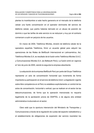 REGULACION Y COMPETENCIA PARA LA UNIVERSALIZACION 
DE LOS SERVICIOS PUBLICOS DE TELECOMUNICACIONES Página 10 de 396 
________________________________________________________________ 
planteo la incertidumbre si este hecho generaría en el mercado de la telefonía 
celular una fuerte concentración en el operador dominante del servicio de 
telefonía celular, que podría haberse derivado en un abuso de posición de 
dominio o que las tarifas de este servicio no se reduzcan y muy por el contrario 
comiencen a subir en perjuicio de los usuarios. 
En marzo de 2004, Telefónica Móviles, división de telefonía celular de la 
operadora española Telefónica, firmó un acuerdo global para adquirir las 
operaciones de las filiales de BellSouth Internacional en Latinoamérica. Así, 
Telefónica Móviles S.A. es resultado de la fusión entre Telefónica Móviles S.A.C. 
y Comunicaciones Móviles S.A. (ex Bellsouth Perú). La fusión entró en vigencia 
el 1ero de junio de 2005, siendo la segunda la empresa absorbente. 
La adquisición de la empresa BellSouth Perú por parte del Grupo Telefónica 
representa un acto de concentración horizontal que incrementa de forma 
importante su participación en el servicio de telefonía móvil. La legislación vigente 
sobre libre competencia en el Perú no establece explícitamente un control de los 
actos de concentración, horizontal o vertical, que se realicen en el sector de las 
telecomunicaciones, de forma que la operación mencionada no requería 
legalmente de la aprobación previa de OSIPTEL o de alguna otra entidad 
administrativa involucrada en el sector. 
Claro está que la oportuna intervención del Ministerio de Transportes y 
Comunicaciones a través de la regulación de cuotas del espectro radioeléctrico y 
el establecimiento de obligaciones de expansión der servicio neutralizó los 
 