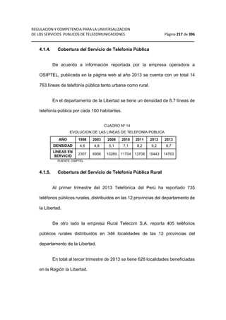 REGULACION Y COMPETENCIA PARA LA UNIVERSALIZACION 
DE LOS SERVICIOS PUBLICOS DE TELECOMUNICACIONES Página 217 de 396 
__________________________________________________________________ 
4.1.4. Cobertura del Servicio de Telefonía Pública 
De acuerdo a información reportada por la empresa operadora a 
OSIPTEL, publicada en la página web al año 2013 se cuenta con un total 14 
763 líneas de telefonía pública tanto urbana como rural. 
En el departamento de la Libertad se tiene un densidad de 8.7 líneas de 
telefonía pública por cada 100 habitantes. 
CUADRO Nº 14 
EVOLUCION DE LAS LINEAS DE TELEFONIA PÚBLICA 
AÑO 1998 2003 2008 2010 2011 2012 2013 
DENSIDAD 4,6 4,8 5,1 7,1 8,2 9,2 8,7 
LINEAS EN 
SERVICIO 2307 6956 10289 11704 13708 15443 14763 
FUENTE: OSIPTEL 
4.1.5. Cobertura del Servicio de Telefonía Pública Rural 
Al primer trimestre del 2013 Telefónica del Perú ha reportado 735 
teléfonos públicos rurales, distribuidos en las 12 provincias del departamento de 
la Libertad. 
De otro lado la empresa Rural Telecom S.A. reporta 405 teléfonos 
públicos rurales distribuidos en 346 localidades de las 12 provincias del 
departamento de la Libertad. 
En total al tercer trimestre de 2013 se tiene 626 localidades beneficiadas 
en la Región la Libertad. 
 