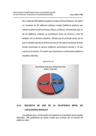 REGULACION Y COMPETENCIA PARA LA UNIVERSALIZACION 
DE LOS SERVICIOS PUBLICOS DE TELECOMUNICACIONES Página 229 de 396 
__________________________________________________________________ 
De un total de 406 teléfonos públicos rurales de Rural Telecom se realizó 
un muestreo de 82 teléfonos públicos rurales (teléfonos públicos que 
utilizan la serie numérica 81xxxx, 82xxxx y 83xxxx), encontrando que 37 
de los teléfonos visitados se encontraron fuera de servicio y sólo 45 
estaban con el servicio operativo. Siendo que la principal causa por la 
que no estaba operativos dichos servicio en 24 casos era porque el local 
donde funcionaba el servicio telefónico permanecía cerrado y 13 por 
avería en el servicio. El cuadro que mostramos a continuación grafica el 
resultado obtenido: 
GRAFICO N° 30 
TELEFONOS PUBLICOS OPERADOS POR 
RURAL TELECOM 
FUERA DE 
SERVICIO; 37; 
EN SERVICIO; 45% 
45; 55% 
4.3.2. ENCUESTA DE USO DE LA TELEFONICA MOVIL EN 
LOCALIDADES RURALES 
Los gráficos que a continuación se muestran es el resultado de encuestas 
aplicadas 384 pobladores de zonas rurales que cuentan con el servicio de 
telefonía móvil. 
 