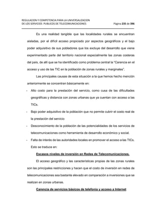 REGULACION Y COMPETENCIA PARA LA UNIVERSALIZACION 
DE LOS SERVICIOS PUBLICOS DE TELECOMUNICACIONES Página 235 de 396 
__________________________________________________________________ 
Es una realidad tangible que las localidades rurales se encuentran 
aisladas, por el difícil acceso propiciado por aspectos geográficos y el bajo 
poder adquisitivo de sus pobladores que los excluye del desarrollo que viene 
experimentado parte del territorio nacional especialmente las zonas costeras 
del país, de allí que se ha identificado como problema central la “Carencia en el 
acceso y uso de las TIC en la población de zonas rurales y marginales”. 
Las principales causas de esta situación a la que hemos hecho mención 
anteriormente se concentran básicamente en: 
- Alto costo para la prestación del servicio, como cusa de las dificultades 
geográficas y distancia con zonas urbanas que ya cuentan con acceso a las 
TICs. 
- Bajo poder adquisitivo de la población que no permite cubrir el costo real de 
la prestación del servicio 
- Desconocimiento de la población de las potencialidades de los servicios de 
telecomunicaciones como herramienta de desarrollo económico y social. 
- Falta de interés de las autoridades locales en promover el acceso a las TICs. 
Esto se traduce en: 
Escasos niveles de inversión en Redes de Telecomunicaciones. 
El acceso geográfico y las características propias de las zonas rurales 
son las principales restricciones y hacen que el costo de inversión en redes de 
telecomunicaciones sea bastante elevado en comparación a inversiones que se 
realizan en zonas urbanas. 
Carencia de servicios básicos de telefonía y acceso a Internet 
 
