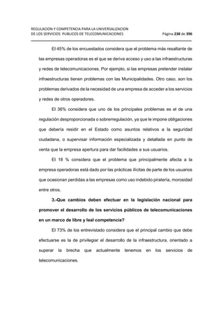 REGULACION Y COMPETENCIA PARA LA UNIVERSALIZACION 
DE LOS SERVICIOS PUBLICOS DE TELECOMUNICACIONES Página 238 de 396 
__________________________________________________________________ 
El 45% de los encuestados considera que el problema más resaltante de 
las empresas operadoras es el que se deriva acceso y uso a las infraestructuras 
y redes de telecomunicaciones. Por ejemplo, si las empresas pretender instalar 
infraestructuras tienen problemas con las Municipalidades. Otro caso, son los 
problemas derivados de la necesidad de una empresa de acceder a los servicios 
y redes de otros operadores. 
El 36% considera que uno de los principales problemas es el de una 
regulación desproporcionada o sobrerregulación, ya que le impone obligaciones 
que debería residir en el Estado como asuntos relativos a la seguridad 
ciudadana, o supervisar información especializada y detallada en punto de 
venta que la empresa apertura para dar facilidades a sus usuarios. 
El 18 % considera que el problema que principalmente afecta a la 
empresa operadoras está dado por las prácticas ilícitas de parte de los usuarios 
que ocasionan perdidas a las empresas como uso indebido piratería, morosidad 
entre otros. 
3.-Que cambios deben efectuar en la legislación nacional para 
promover el desarrollo de los servicios públicos de telecomunicaciones 
en un marco de libre y leal competencia? 
El 73% de los entrevistado considera que el principal cambio que debe 
efectuarse es la de privilegiar el desarrollo de la infraestructura, orientado a 
superar la brecha que actualmente tenemos en los servicios de 
telecomunicaciones. 
 