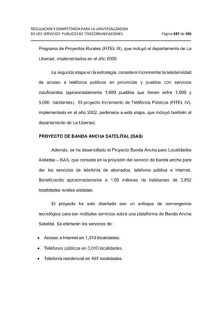 REGULACION Y COMPETENCIA PARA LA UNIVERSALIZACION 
DE LOS SERVICIOS PUBLICOS DE TELECOMUNICACIONES Página 247 de 396 
__________________________________________________________________ 
Programa de Proyectos Rurales (FITEL III), que incluyó el departamento de La 
Libertad, implementados en el año 2000. 
La segunda etapa en la estrategia, considera incrementar la teledensidad 
de acceso a teléfonos públicos en provincias y pueblos con servicios 
insuficientes (aproximadamente 1,600 pueblos que tienen entre 1,000 y 
5,000 habitantes). El proyecto Incremento de Teléfonos Públicos (FITEL IV), 
implementado en el año 2002, pertenece a esta etapa, que incluyó también al 
departamento de La Libertad. 
PROYECTO DE BANDA ANCHA SATELITAL (BAS) 
Además, se ha desarrollado el Proyecto Banda Ancha para Localidades 
Aisladas – BAS, que consiste en la provisión del servicio de banda ancha para 
dar los servicios de telefonía de abonados, telefonía pública e Internet. 
Beneficiando aproximadamente a 1.66 millones de habitantes de 3,852 
localidades rurales aisladas. 
El proyecto ha sido diseñado con un enfoque de convergencia 
tecnológica para dar múltiples servicios sobre una plataforma de Banda Ancha 
Satelital. Se ofertarán los servicios de: 
· Acceso a Internet en 1,019 localidades. 
· Teléfonos públicos en 3,010 localidades. 
· Telefonía residencial en 497 localidades. 
 