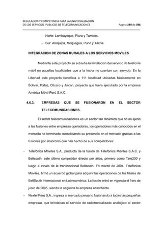 REGULACION Y COMPETENCIA PARA LA UNIVERSALIZACION 
DE LOS SERVICIOS PUBLICOS DE TELECOMUNICACIONES Página 249 de 396 
__________________________________________________________________ 
- Norte: Lambayeque, Piura y Tumbes. 
- Sur: Arequipa, Moquegua, Puno y Tacna. 
INTEGRACION DE ZONAS RURALES A LOS SERVICIOS MOVILES 
Mediante este proyecto se subsidia la instalación del servicio de telefonía 
móvil en aquellas localidades que a la fecha no cuentan con servicio. En la 
Libertad este proyecto beneficia a 111 localidad ubicadas básicamente en 
Bolivar, Pataz, Otuzco y Julcan, proyecto que fuera ejecutado por la empresa 
América Móvil Perú S.A.C. 
4.6.3. EMPRESAS QUE SE FUSIONARON EN EL SECTOR 
TELECOMUNICACIONES. 
El sector telecomunicaciones es un sector tan dinámico que no es ajeno 
a las fusiones entre empresas operadoras, los operadores más conocidos en el 
mercado ha terminado consolidando su presencia en el mercado gracias a las 
fusiones por absorción que han hecho de sus competidores: 
- Telefónica Móviles S.A., producto de la fusión de Telefónica Móviles S.A.C. y 
Bellsouth, este último competidor directo por años, primero como Tele200 y 
luego a través de la transnacional Bellsouth. En marzo de 2004, Telefónica 
Móviles, firmó un acuerdo global para adquirir las operaciones de las filiales de 
BellSouth Internacional en Latinoamérica. La fusión entró en vigencia el 1ero de 
junio de 2005, siendo la segunda la empresa absorbente. 
- Nextel Perú S.A., ingresa al mercado peruano fusionando a todas las pequeñas 
empresas que brindaban el servicio de radiotroncalizado analógico al sector 
 