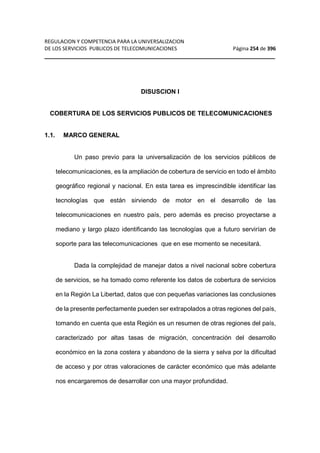 REGULACION Y COMPETENCIA PARA LA UNIVERSALIZACION 
DE LOS SERVICIOS PUBLICOS DE TELECOMUNICACIONES Página 254 de 396 
__________________________________________________________________ 
DISUSCION I 
COBERTURA DE LOS SERVICIOS PUBLICOS DE TELECOMUNICACIONES 
1.1. MARCO GENERAL 
Un paso previo para la universalización de los servicios públicos de 
telecomunicaciones, es la ampliación de cobertura de servicio en todo el ámbito 
geográfico regional y nacional. En esta tarea es imprescindible identificar las 
tecnologías que están sirviendo de motor en el desarrollo de las 
telecomunicaciones en nuestro país, pero además es preciso proyectarse a 
mediano y largo plazo identificando las tecnologías que a futuro servirían de 
soporte para las telecomunicaciones que en ese momento se necesitará. 
Dada la complejidad de manejar datos a nivel nacional sobre cobertura 
de servicios, se ha tomado como referente los datos de cobertura de servicios 
en la Región La Libertad, datos que con pequeñas variaciones las conclusiones 
de la presente perfectamente pueden ser extrapolados a otras regiones del país, 
tomando en cuenta que esta Región es un resumen de otras regiones del país, 
caracterizado por altas tasas de migración, concentración del desarrollo 
económico en la zona costera y abandono de la sierra y selva por la dificultad 
de acceso y por otras valoraciones de carácter económico que más adelante 
nos encargaremos de desarrollar con una mayor profundidad. 
 