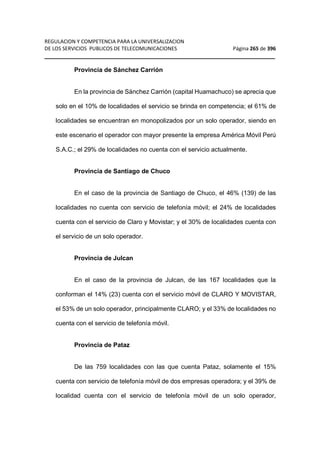 REGULACION Y COMPETENCIA PARA LA UNIVERSALIZACION 
DE LOS SERVICIOS PUBLICOS DE TELECOMUNICACIONES Página 265 de 396 
__________________________________________________________________ 
Provincia de Sánchez Carrión 
En la provincia de Sánchez Carrión (capital Huamachuco) se aprecia que 
solo en el 10% de localidades el servicio se brinda en competencia; el 61% de 
localidades se encuentran en monopolizados por un solo operador, siendo en 
este escenario el operador con mayor presente la empresa América Móvil Perú 
S.A.C.; el 29% de localidades no cuenta con el servicio actualmente. 
Provincia de Santiago de Chuco 
En el caso de la provincia de Santiago de Chuco, el 46% (139) de las 
localidades no cuenta con servicio de telefonía móvil; el 24% de localidades 
cuenta con el servicio de Claro y Movistar; y el 30% de localidades cuenta con 
el servicio de un solo operador. 
Provincia de Julcan 
En el caso de la provincia de Julcan, de las 167 localidades que la 
conforman el 14% (23) cuenta con el servicio móvil de CLARO Y MOVISTAR, 
el 53% de un solo operador, principalmente CLARO; y el 33% de localidades no 
cuenta con el servicio de telefonía móvil. 
Provincia de Pataz 
De las 759 localidades con las que cuenta Pataz, solamente el 15% 
cuenta con servicio de telefonía móvil de dos empresas operadora; y el 39% de 
localidad cuenta con el servicio de telefonía móvil de un solo operador, 
 