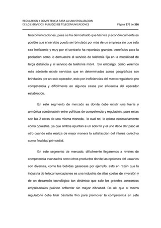 REGULACION Y COMPETENCIA PARA LA UNIVERSALIZACION 
DE LOS SERVICIOS PUBLICOS DE TELECOMUNICACIONES Página 270 de 396 
__________________________________________________________________ 
telecomunicaciones, pues se ha demostrado que técnica y económicamente es 
posible que el servicio pueda ser brindado por más de un empresa sin que esto 
sea ineficiente y muy por el contrario ha reportado grandes beneficios para la 
población como lo demuestra el servicio de telefonía fija en la modalidad de 
larga distancia y el servicio de telefonía móvil. Sin embargo, como veremos 
más adelante existe servicios que en determinadas zonas geográficas son 
brindadas por un solo operador, esto por ineficiencias del marco regulatorio pro 
competencia y difícilmente en algunos casos por eficiencia del operador 
establecido. 
En este segmento de mercado es donde debe existir una fuerte y 
armónica combinación entre políticas de competencia y regulación, pues estas 
son las 2 caras de una misma moneda, lo cual no lo coloca necesariamente 
como opuestos, ya que ambos apuntan a un solo fin y el uno debe dar paso al 
otro cuando este realiza de mejor manera la satisfacción del interés colectivo 
como finalidad primordial. 
En este segmento de mercado, difícilmente llegaremos a niveles de 
competencia avanzados como otros productos donde las opciones del usuarios 
son diversas, como las bebidas gaseosas por ejemplo, esto en razón que la 
industria de telecomunicaciones es una industria de altos costos de inversión y 
de un desarrollo tecnológico tan dinámico que solo los grandes consorcios 
empresariales pueden enfrentar sin mayor dificultad. De allí que el marco 
regulatorio debe hilar bastante fino para promover la competencia en este 
 