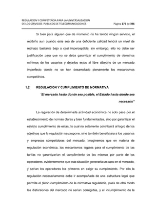 REGULACION Y COMPETENCIA PARA LA UNIVERSALIZACION 
DE LOS SERVICIOS PUBLICOS DE TELECOMUNICACIONES Página 275 de 396 
__________________________________________________________________ 
Si bien para alguien que de momento no ha tenido ningún servicio, el 
recibirlo aun cuando este sea de una deficiente calidad tendrá un nivel de 
rechazo bastante bajo o casi imperceptible; sin embargo, ello no debe ser 
justificación para que no se deba garantizar el cumplimiento de derechos 
mínimos de los usuarios y dejarlos estos al libre albedrío de un mercado 
imperfecto donde no se han desarrollado plenamente los mecanismos 
competitivos. 
1.2 REGULACION Y CUMPLIMIENTO DE NORMATIVA 
“El mercado hasta donde sea posible, el Estado hasta donde sea 
necesario” 
La regulación de determinada actividad económica no solo pasa por el 
establecimiento de normas claras y bien fundamentadas, sino por garantizar el 
estricto cumplimiento de estas, lo cual no solamente contribuirá al logro de los 
objetivos que la regulación se propone, sino también beneficiara a los usuarios 
y empresas competidoras del mercado. Imaginemos que en materia de 
regulación económica, los mecanismos legales para el cumplimiento de las 
tarifas no garantizarían el cumplimiento de las mismas por parte de los 
operadores, evidentemente que esta situación generaría un caos en el mercado, 
y serían los operadores los primeros en exigir su cumplimiento. Por ello la 
regulación necesariamente debe ir acompañada de una estructura legal que 
permita el pleno cumplimiento de la normativa regulatoria, pues de otro modo 
las distorsiones del mercado no serían corregidas, y el incumplimiento de la 
 