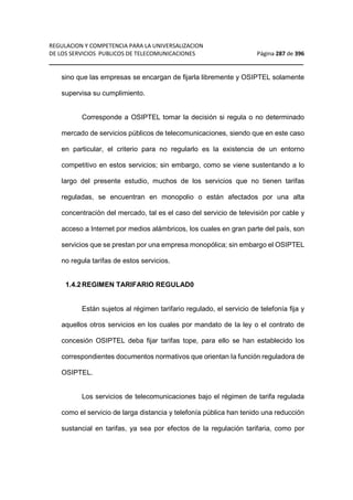 REGULACION Y COMPETENCIA PARA LA UNIVERSALIZACION 
DE LOS SERVICIOS PUBLICOS DE TELECOMUNICACIONES Página 287 de 396 
__________________________________________________________________ 
sino que las empresas se encargan de fijarla libremente y OSIPTEL solamente 
supervisa su cumplimiento. 
Corresponde a OSIPTEL tomar la decisión si regula o no determinado 
mercado de servicios públicos de telecomunicaciones, siendo que en este caso 
en particular, el criterio para no regularlo es la existencia de un entorno 
competitivo en estos servicios; sin embargo, como se viene sustentando a lo 
largo del presente estudio, muchos de los servicios que no tienen tarifas 
reguladas, se encuentran en monopolio o están afectados por una alta 
concentración del mercado, tal es el caso del servicio de televisión por cable y 
acceso a Internet por medios alámbricos, los cuales en gran parte del país, son 
servicios que se prestan por una empresa monopólica; sin embargo el OSIPTEL 
no regula tarifas de estos servicios. 
1.4.2 REGIMEN TARIFARIO REGULAD0 
Están sujetos al régimen tarifario regulado, el servicio de telefonía fija y 
aquellos otros servicios en los cuales por mandato de Ia ley o el contrato de 
concesión OSIPTEL deba fijar tarifas tope, para ello se han establecido los 
correspondientes documentos normativos que orientan Ia función reguladora de 
OSIPTEL. 
Los servicios de telecomunicaciones bajo el régimen de tarifa regulada 
como el servicio de larga distancia y telefonía pública han tenido una reducción 
sustancial en tarifas, ya sea por efectos de la regulación tarifaria, como por 
 