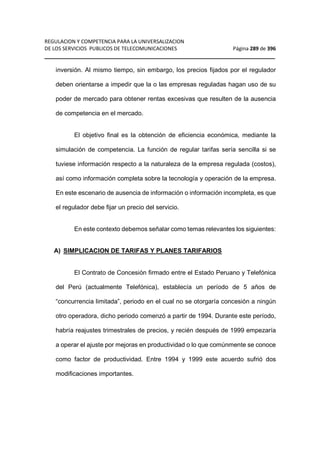 REGULACION Y COMPETENCIA PARA LA UNIVERSALIZACION 
DE LOS SERVICIOS PUBLICOS DE TELECOMUNICACIONES Página 289 de 396 
__________________________________________________________________ 
inversión. Al mismo tiempo, sin embargo, los precios fijados por el regulador 
deben orientarse a impedir que la o las empresas reguladas hagan uso de su 
poder de mercado para obtener rentas excesivas que resulten de la ausencia 
de competencia en el mercado. 
El objetivo final es la obtención de eficiencia económica, mediante la 
simulación de competencia. La función de regular tarifas sería sencilla si se 
tuviese información respecto a la naturaleza de la empresa regulada (costos), 
así como información completa sobre la tecnología y operación de la empresa. 
En este escenario de ausencia de información o información incompleta, es que 
el regulador debe fijar un precio del servicio. 
En este contexto debemos señalar como temas relevantes los siguientes: 
A) SIMPLICACION DE TARIFAS Y PLANES TARIFARIOS 
El Contrato de Concesión firmado entre el Estado Peruano y Telefónica 
del Perú (actualmente Telefónica), establecía un período de 5 años de 
“concurrencia limitada”, periodo en el cual no se otorgaría concesión a ningún 
otro operadora, dicho periodo comenzó a partir de 1994. Durante este período, 
habría reajustes trimestrales de precios, y recién después de 1999 empezaría 
a operar el ajuste por mejoras en productividad o lo que comúnmente se conoce 
como factor de productividad. Entre 1994 y 1999 este acuerdo sufrió dos 
modificaciones importantes. 
 