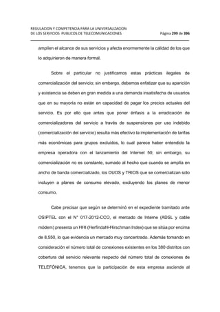 REGULACION Y COMPETENCIA PARA LA UNIVERSALIZACION 
DE LOS SERVICIOS PUBLICOS DE TELECOMUNICACIONES Página 299 de 396 
__________________________________________________________________ 
amplíen el alcance de sus servicios y afecta enormemente la calidad de los que 
lo adquirieron de manera formal. 
Sobre el particular no justificamos estas prácticas ilegales de 
comercialización del servicio; sin embargo, debemos enfatizar que su aparición 
y existencia se deben en gran medida a una demanda insatisfecha de usuarios 
que en su mayoría no están en capacidad de pagar los precios actuales del 
servicio. Es por ello que antes que poner énfasis a la erradicación de 
comercializadores del servicio a través de suspensiones por uso indebido 
(comercialización del servicio) resulta más efectivo la implementación de tarifas 
más económicas para grupos excluidos, lo cual parece haber entendido la 
empresa operadora con el lanzamiento del Internet 50; sin embargo, su 
comercialización no es constante, sumado al hecho que cuando se amplía en 
ancho de banda comercializado, los DUOS y TRIOS que se comercializan solo 
incluyen a planes de consumo elevado, excluyendo los planes de menor 
consumo. 
Cabe precisar que según se determinó en el expediente tramitado ante 
OSIPTEL con el N° 017-2012-CCO, el mercado de Interne (ADSL y cable 
módem) presenta un HHI (Herfindahl-Hirschman Index) que se sitúa por encima 
de 8,550, lo que evidencia un mercado muy concentrado. Además tomando en 
consideración el número total de conexiones existentes en los 380 distritos con 
cobertura del servicio relevante respecto del número total de conexiones de 
TELEFÓNICA, tenemos que la participación de esta empresa asciende al 
 