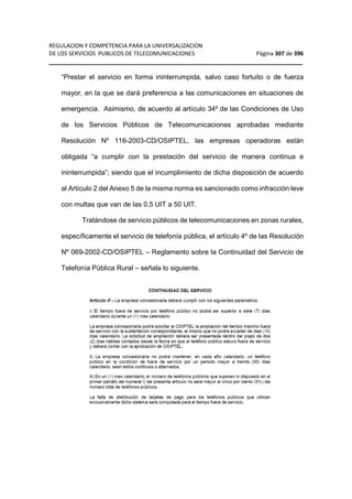 REGULACION Y COMPETENCIA PARA LA UNIVERSALIZACION 
DE LOS SERVICIOS PUBLICOS DE TELECOMUNICACIONES Página 307 de 396 
__________________________________________________________________ 
“Prestar el servicio en forma ininterrumpida, salvo caso fortuito o de fuerza 
mayor, en la que se dará preferencia a las comunicaciones en situaciones de 
emergencia. Asimismo, de acuerdo al artículo 34º de las Condiciones de Uso 
de los Servicios Públicos de Telecomunicaciones aprobadas mediante 
Resolución Nº 116-2003-CD/OSIPTEL, las empresas operadoras están 
obligada “a cumplir con la prestación del servicio de manera continua e 
ininterrumpida”; siendo que el incumplimiento de dicha disposición de acuerdo 
al Artículo 2 del Anexo 5 de la misma norma es sancionado como infracción leve 
con multas que van de las 0.5 UIT a 50 UIT. 
Tratándose de servicio públicos de telecomunicaciones en zonas rurales, 
específicamente el servicio de telefonía pública, el artículo 4º de las Resolución 
Nº 069-2002-CD/OSIPTEL – Reglamento sobre la Continuidad del Servicio de 
Telefonía Pública Rural – señala lo siguiente. 
 