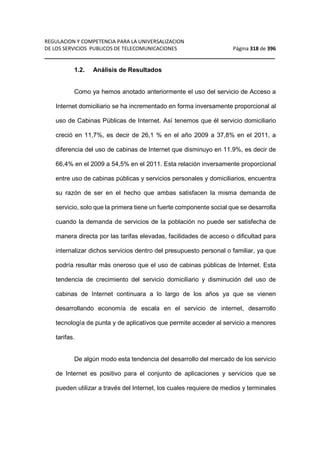 REGULACION Y COMPETENCIA PARA LA UNIVERSALIZACION 
DE LOS SERVICIOS PUBLICOS DE TELECOMUNICACIONES Página 318 de 396 
__________________________________________________________________ 
1.2. Análisis de Resultados 
Como ya hemos anotado anteriormente el uso del servicio de Acceso a 
Internet domiciliario se ha incrementado en forma inversamente proporcional al 
uso de Cabinas Públicas de Internet. Así tenemos que él servicio domiciliario 
creció en 11,7%, es decir de 26,1 % en el año 2009 a 37,8% en el 2011, a 
diferencia del uso de cabinas de Internet que disminuyo en 11.9%, es decir de 
66,4% en el 2009 a 54,5% en el 2011. Esta relación inversamente proporcional 
entre uso de cabinas públicas y servicios personales y domiciliarios, encuentra 
su razón de ser en el hecho que ambas satisfacen la misma demanda de 
servicio, solo que la primera tiene un fuerte componente social que se desarrolla 
cuando la demanda de servicios de la población no puede ser satisfecha de 
manera directa por las tarifas elevadas, facilidades de acceso o dificultad para 
internalizar dichos servicios dentro del presupuesto personal o familiar, ya que 
podría resultar más oneroso que el uso de cabinas públicas de Internet. Esta 
tendencia de crecimiento del servicio domiciliario y disminución del uso de 
cabinas de Internet continuara a lo largo de los años ya que se vienen 
desarrollando economía de escala en el servicio de internet, desarrollo 
tecnología de punta y de aplicativos que permite acceder al servicio a menores 
tarifas. 
De algún modo esta tendencia del desarrollo del mercado de los servicio 
de Internet es positivo para el conjunto de aplicaciones y servicios que se 
pueden utilizar a través del Internet, los cuales requiere de medios y terminales 
 