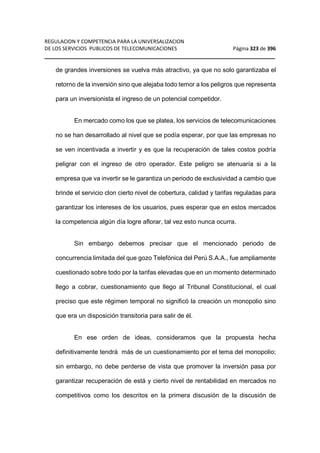 REGULACION Y COMPETENCIA PARA LA UNIVERSALIZACION 
DE LOS SERVICIOS PUBLICOS DE TELECOMUNICACIONES Página 323 de 396 
__________________________________________________________________ 
de grandes inversiones se vuelva más atractivo, ya que no solo garantizaba el 
retorno de la inversión sino que alejaba todo temor a los peligros que representa 
para un inversionista el ingreso de un potencial competidor. 
En mercado como los que se platea, los servicios de telecomunicaciones 
no se han desarrollado al nivel que se podía esperar, por que las empresas no 
se ven incentivada a invertir y es que la recuperación de tales costos podría 
peligrar con el ingreso de otro operador. Este peligro se atenuaría si a la 
empresa que va invertir se le garantiza un periodo de exclusividad a cambio que 
brinde el servicio clon cierto nivel de cobertura, calidad y tarifas reguladas para 
garantizar los intereses de los usuarios, pues esperar que en estos mercados 
la competencia algún día logre aflorar, tal vez esto nunca ocurra. 
Sin embargo debemos precisar que el mencionado periodo de 
concurrencia limitada del que gozo Telefónica del Perú S.A.A., fue ampliamente 
cuestionado sobre todo por la tarifas elevadas que en un momento determinado 
llego a cobrar, cuestionamiento que llego al Tribunal Constitucional, el cual 
preciso que este régimen temporal no significó la creación un monopolio sino 
que era un disposición transitoria para salir de él. 
En ese orden de ideas, consideramos que la propuesta hecha 
definitivamente tendrá más de un cuestionamiento por el tema del monopolio; 
sin embargo, no debe perderse de vista que promover la inversión pasa por 
garantizar recuperación de está y cierto nivel de rentabilidad en mercados no 
competitivos como los descritos en la primera discusión de la discusión de 
 