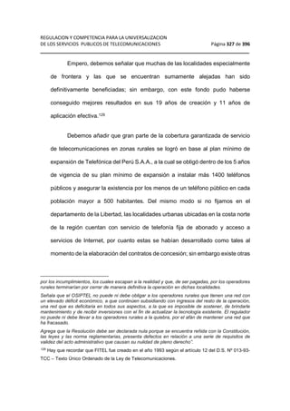 REGULACION Y COMPETENCIA PARA LA UNIVERSALIZACION 
DE LOS SERVICIOS PUBLICOS DE TELECOMUNICACIONES Página 327 de 396 
__________________________________________________________________ 
Empero, debemos señalar que muchas de las localidades especialmente 
de frontera y las que se encuentran sumamente alejadas han sido 
definitivamente beneficiadas; sin embargo, con este fondo pudo haberse 
conseguido mejores resultados en sus 19 años de creación y 11 años de 
aplicación efectiva.129 
Debemos añadir que gran parte de la cobertura garantizada de servicio 
de telecomunicaciones en zonas rurales se logró en base al plan mínimo de 
expansión de Telefónica del Perú S.A.A., a la cual se obligó dentro de los 5 años 
de vigencia de su plan mínimo de expansión a instalar más 1400 teléfonos 
públicos y asegurar la existencia por los menos de un teléfono público en cada 
población mayor a 500 habitantes. Del mismo modo si no fijamos en el 
departamento de la Libertad, las localidades urbanas ubicadas en la costa norte 
de la región cuentan con servicio de telefonía fija de abonado y acceso a 
servicios de Internet, por cuanto estas se habían desarrollado como tales al 
momento de la elaboración del contratos de concesión; sin embargo existe otras 
por los incumplimientos, los cuales escapan a la realidad y que, de ser pagadas, por los operadores 
rurales terminarían por cerrar de manera definitiva la operación en dichas localidades. 
Señala que el OSIPTEL no puede ni debe obligar a los operadores rurales que tienen una red con 
un elevado déficit económico, a que continúen subsidiando con ingresos del resto de la operación, 
una red que es deficitaria en todos sus aspectos, a la que es imposible de sostener, de brindarle 
mantenimiento y de recibir inversiones con el fin de actualizar la tecnología existente. El regulador 
no puede ni debe llevar a los operadores rurales a la quiebra, por el afán de mantener una red que 
ha fracasado. 
Agrega que la Resolución debe ser declarada nula porque se encuentra reñida con la Constitución, 
las leyes y las norma reglamentarias, presenta defectos en relación a una serie de requisitos de 
validez del acto administrativo que causan su nulidad de pleno derecho”. 
129 Hay que recordar que FITEL fue creado en el año 1993 según el artículo 12 del D.S. Nº 013-93- 
TCC – Texto Único Ordenado de la Ley de Telecomunicaciones. 
 