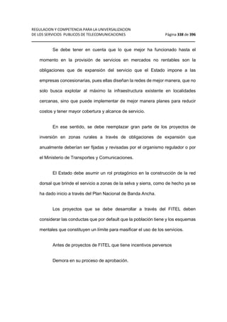 REGULACION Y COMPETENCIA PARA LA UNIVERSALIZACION 
DE LOS SERVICIOS PUBLICOS DE TELECOMUNICACIONES Página 338 de 396 
__________________________________________________________________ 
Se debe tener en cuenta que lo que mejor ha funcionado hasta el 
momento en la provisión de servicios en mercados no rentables son la 
obligaciones que de expansión del servicio que el Estado impone a las 
empresas concesionarias, pues ellas diseñan la redes de mejor manera, que no 
solo busca explotar al máximo la infraestructura existente en localidades 
cercanas, sino que puede implementar de mejor manera planes para reducir 
costos y tener mayor cobertura y alcance de servicio. 
En ese sentido, se debe reemplazar gran parte de los proyectos de 
inversión en zonas rurales a través de obligaciones de expansión que 
anualmente deberían ser fijadas y revisadas por el organismo regulador o por 
el Ministerio de Transportes y Comunicaciones. 
El Estado debe asumir un rol protagónico en la construcción de la red 
dorsal que brinde el servicio a zonas de la selva y sierra, como de hecho ya se 
ha dado inicio a través del Plan Nacional de Banda Ancha. 
Los proyectos que se debe desarrollar a través del FITEL deben 
considerar las conductas que por default que la población tiene y los esquemas 
mentales que constituyen un límite para masificar el uso de los servicios. 
Antes de proyectos de FITEL que tiene incentivos perversos 
Demora en su proceso de aprobación. 
 