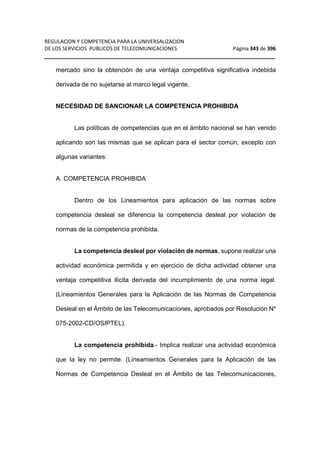 REGULACION Y COMPETENCIA PARA LA UNIVERSALIZACION 
DE LOS SERVICIOS PUBLICOS DE TELECOMUNICACIONES Página 343 de 396 
__________________________________________________________________ 
mercado sino la obtención de una ventaja competitiva significativa indebida 
derivada de no sujetarse al marco legal vigente. 
NECESIDAD DE SANCIONAR LA COMPETENCIA PROHIBIDA 
Las políticas de competencias que en el ámbito nacional se han venido 
aplicando son las mismas que se aplican para el sector común, excepto con 
algunas variantes: 
A. COMPETENCIA PROHIBIDA 
Dentro de los Lineamientos para aplicación de las normas sobre 
competencia desleal se diferencia la competencia desleal por violación de 
normas de la competencia prohibida. 
La competencia desleal por violación de normas, supone realizar una 
actividad económica permitida y en ejercicio de dicha actividad obtener una 
ventaja competitiva ilícita derivada del incumplimiento de una norma legal. 
(Lineamientos Generales para la Aplicación de las Normas de Competencia 
Desleal en el Ámbito de las Telecomunicaciones, aprobados por Resolución Nº 
075-2002-CD/OSIPTEL). 
La competencia prohibida.- Implica realizar una actividad económica 
que la ley no permite. (Lineamientos Generales para la Aplicación de las 
Normas de Competencia Desleal en el Ámbito de las Telecomunicaciones, 
 