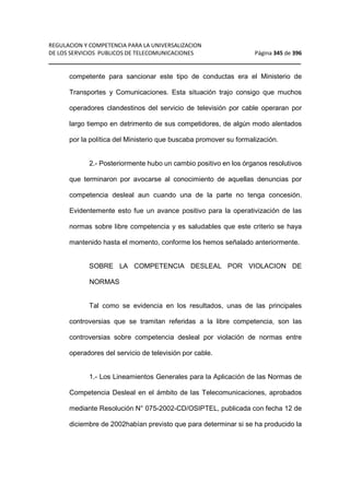 REGULACION Y COMPETENCIA PARA LA UNIVERSALIZACION 
DE LOS SERVICIOS PUBLICOS DE TELECOMUNICACIONES Página 345 de 396 
__________________________________________________________________ 
competente para sancionar este tipo de conductas era el Ministerio de 
Transportes y Comunicaciones. Esta situación trajo consigo que muchos 
operadores clandestinos del servicio de televisión por cable operaran por 
largo tiempo en detrimento de sus competidores, de algún modo alentados 
por la política del Ministerio que buscaba promover su formalización. 
2.- Posteriormente hubo un cambio positivo en los órganos resolutivos 
que terminaron por avocarse al conocimiento de aquellas denuncias por 
competencia desleal aun cuando una de la parte no tenga concesión. 
Evidentemente esto fue un avance positivo para la operativización de las 
normas sobre libre competencia y es saludables que este criterio se haya 
mantenido hasta el momento, conforme los hemos señalado anteriormente. 
SOBRE LA COMPETENCIA DESLEAL POR VIOLACION DE 
NORMAS 
Tal como se evidencia en los resultados, unas de las principales 
controversias que se tramitan referidas a la libre competencia, son las 
controversias sobre competencia desleal por violación de normas entre 
operadores del servicio de televisión por cable. 
1.- Los Lineamientos Generales para la Aplicación de las Normas de 
Competencia Desleal en el ámbito de las Telecomunicaciones, aprobados 
mediante Resolución N° 075-2002-CD/OSIPTEL, publicada con fecha 12 de 
diciembre de 2002habían previsto que para determinar si se ha producido la 
 