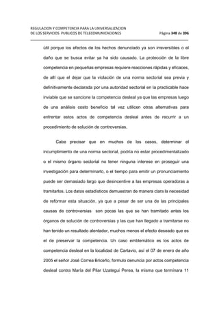 REGULACION Y COMPETENCIA PARA LA UNIVERSALIZACION 
DE LOS SERVICIOS PUBLICOS DE TELECOMUNICACIONES Página 348 de 396 
__________________________________________________________________ 
útil porque los efectos de los hechos denunciado ya son irreversibles o el 
daño que se busca evitar ya ha sido causado. La protección de la libre 
competencia en pequeñas empresas requiere reacciones rápidas y eficaces, 
de allí que el dejar que la violación de una norma sectorial sea previa y 
definitivamente declarada por una autoridad sectorial en la practicable hace 
inviable que se sancione la competencia desleal ya que las empresas luego 
de una análisis costo beneficio tal vez utilicen otras alternativas para 
enfrentar estos actos de competencia desleal antes de recurrir a un 
procedimiento de solución de controversias. 
Cabe precisar que en muchos de los casos, determinar el 
incumplimiento de una norma sectorial, podría no estar procedimentalizado 
o el mismo órgano sectorial no tener ninguna interese en proseguir una 
investigación para determinarlo, o el tiempo para emitir un pronunciamiento 
puede ser demasiado largo que desincentive a las empresas operadoras a 
tramitarlos. Los datos estadísticos demuestran de manera clara la necesidad 
de reformar esta situación, ya que a pesar de ser una de las principales 
causas de controversias son pocas las que se han tramitado antes los 
órganos de solución de controversias y las que han llegado a tramitarse no 
han tenido un resultado alentador, muchos menos el efecto deseado que es 
el de preservar la competencia. Un caso emblemático es los actos de 
competencia desleal en la localidad de Cartavio, así el 07 de enero de año 
2005 el señor José Correa Briceño, formulo denuncia por actos competencia 
desleal contra María del Pilar Uzategui Perea, la misma que terminara 11 
 