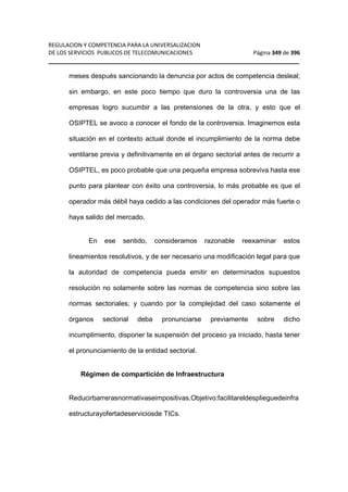 REGULACION Y COMPETENCIA PARA LA UNIVERSALIZACION 
DE LOS SERVICIOS PUBLICOS DE TELECOMUNICACIONES Página 349 de 396 
__________________________________________________________________ 
meses después sancionando la denuncia por actos de competencia desleal; 
sin embargo, en este poco tiempo que duro la controversia una de las 
empresas logro sucumbir a las pretensiones de la otra, y esto que el 
OSIPTEL se avoco a conocer el fondo de la controversia. Imaginemos esta 
situación en el contexto actual donde el incumplimiento de la norma debe 
ventilarse previa y definitivamente en el órgano sectorial antes de recurrir a 
OSIPTEL, es poco probable que una pequeña empresa sobreviva hasta ese 
punto para plantear con éxito una controversia, lo más probable es que el 
operador más débil haya cedido a las condiciones del operador más fuerte o 
haya salido del mercado. 
En ese sentido, consideramos razonable reexaminar estos 
lineamientos resolutivos, y de ser necesario una modificación legal para que 
la autoridad de competencia pueda emitir en determinados supuestos 
resolución no solamente sobre las normas de competencia sino sobre las 
normas sectoriales; y cuando por la complejidad del caso solamente el 
órganos sectorial deba pronunciarse previamente sobre dicho 
incumplimiento, disponer la suspensión del proceso ya iniciado, hasta tener 
el pronunciamiento de la entidad sectorial. 
Régimen de compartición de Infraestructura 
Reducirbarrerasnormativaseimpositivas.Objetivo:facilitareldesplieguedeinfra 
estructurayofertadeserviciosde TICs. 
 