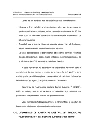 REGULACION Y COMPETENCIA PARA LA UNIVERSALIZACION 
DE LOS SERVICIOS PUBLICOS DE TELECOMUNICACIONES Página 352 de 396 
__________________________________________________________________ 
Dentro de los aspectos más destacables de esta norma tenemos: 
- Introduce la figura del silencio administrativo positivo para los supuestos en 
que las autoridades municipales omitan pronunciarse, dentro de los 30 días 
útiles, sobre las solicitudes de licencias para instalación de infraestructura de 
telecomunicaciones. 
- Gratuidad para el uso de bienes de dominio público, para el despliegue, 
mejora o mantenimiento de la infraestructura instalada. 
- Las tasas o derechos que se cobren para la obtención de permisos y licencias 
deberán corresponder a costos reales en los que incurren las entidades de 
la administración pública para el otorgamiento de estos. 
A pesar que no se ha establecido un mecanismo de control para el 
cumplimiento de esta norma, el impacto de la misma ha sido positivo, en la 
medida que ha permitido desplegar con normalidad el crecimiento de las redes 
de telefonía móvil, logrando ampliar su cobertura de servicios. 
Esta norma fue reglamentada mediante Decreto Supremo N° 039-2007- 
MTC; sin embargo, aún no se ha creado un mecanismo ágil y eficiente que 
garantice su cumplimiento a nivel de los gobiernos locales. 
Otras normas diseñadas para promover el incremento de la cobertura de 
los servicios públicos de telecomunicaciones tenemos: 
1.1.2. LINEAMIENTOS DE POLITICA DE APERTURA DEL MERCADO DE 
TELECOMUNICACIONES - DECRETO SUPREMO N° 020-98-MTC 
 