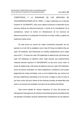 REGULACION Y COMPETENCIA PARA LA UNIVERSALIZACION 
DE LOS SERVICIOS PUBLICOS DE TELECOMUNICACIONES Página 354 de 396 
__________________________________________________________________ 
COMPETENCIA Y LA EXPANSION DE LOS SERVICIOS DE 
TELECOMUNICACIONES EN EL PERU”, y luego modificada por el Decreto 
Supremo N° 02-2009-MTC, tiene como objetivo promover el desarrollo de los 
servicios públicos de telecomunicaciones, a través de la consolidación de la 
competencia, reducir la brecha en infraestructura de los servicios de 
telecomunicaciones y la expansión de servicios en áreas rurales y lugares de 
preferente interés social. 
En esta norma se sincera las metas inicialmente propuesta, así por 
ejemplo en el año 98 se estableció como meta 20 líneas de telefonía fija por 
cada 100 habitante, este lineamiento se modifica estableciendo como metas 
para el 2011, 12 líneas por cada 100 habitantes en telefonía fija y 60 líneas por 
cada 100 habitantes en telefonía móvil. Cabe precisar que posteriormente 
mediante Decreto Supremo N° 004-2008-MTC se fija como nueva meta 15 
líneas de telefonía fija y 80 líneas de telefonía móvil por cada 100 habitantes. 
Como los hemos mostrados con datos estadísticos, la telefonía móvil supera 
largamente las metas del Estado, mas no así la telefonía fija, que incluso con 
las línea inalámbricas soportadas en la red móvil, no llegan a cubrir la meta, lo 
que dice mucho del poco interés de las empresa privadas de desarrollar este 
sector y la ausencia de resultados concretos de las políticas del Estado. 
Esta norma estable de manera imperativa, el inicio del proceso de 
desregulación del segmento de clientes comerciales del servicio de telefonía fija 
del operador incúmbete; situación abiertamente contradictoria con los objetivos 
 
