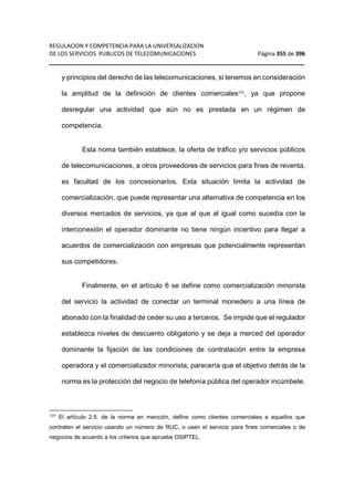 REGULACION Y COMPETENCIA PARA LA UNIVERSALIZACION 
DE LOS SERVICIOS PUBLICOS DE TELECOMUNICACIONES Página 355 de 396 
__________________________________________________________________ 
y principios del derecho de las telecomunicaciones, si tenemos en consideración 
la amplitud de la definición de clientes comerciales131, ya que propone 
desregular una actividad que aún no es prestada en un régimen de 
competencia. 
Esta noma también establece, la oferta de tráfico y/o servicios públicos 
de telecomunicaciones, a otros proveedores de servicios para fines de reventa, 
es facultad de los concesionarios. Esta situación limita la actividad de 
comercialización, que puede representar una alternativa de competencia en los 
diversos mercados de servicios, ya que al que al igual como sucedía con la 
interconexión el operador dominante no tiene ningún incentivo para llegar a 
acuerdos de comercialización con empresas que potencialmente representan 
sus competidores. 
Finalmente, en el artículo 6 se define como comercialización minorista 
del servicio la actividad de conectar un terminal monedero a una línea de 
abonado con la finalidad de ceder su uso a terceros. Se impide que el regulador 
establezca niveles de descuento obligatorio y se deja a merced del operador 
dominante la fijación de las condiciones de contratación entre la empresa 
operadora y el comercializador minorista, parecería que el objetivo detrás de la 
norma es la protección del negocio de telefonía pública del operador incúmbete. 
131 El artículo 2.5. de la norma en mención, define como clientes comerciales a aquellos que 
contraten el servicio usando un número de RUC, o usen el servicio para fines comerciales o de 
negocios de acuerdo a los criterios que apruebe OSIPTEL. 
 
