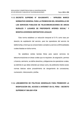 REGULACION Y COMPETENCIA PARA LA UNIVERSALIZACION 
DE LOS SERVICIOS PUBLICOS DE TELECOMUNICACIONES Página 358 de 396 
__________________________________________________________________ 
1.1.5. DECRETO SUPREMO N° 024-2008-MTC – “APRUEBA MARCO 
NORMATIVO GENERAL PARA LA PROMOCION DEL DESARROLLO DE 
LOS SERVICIOS PUBLICOS DE TELECOMUNICACIONES DE AREAS 
RURALES Y LUGARES DE PREFERENTE INTERES SOCIAL” Y 
MODIFICA DIVERSOS DISPOSITIVOS LEGALES 
Esta norma establece un reducción temporal al 0.1% como tasa por 
derecho de explotación del servicio, para los operadores del servicio de 
telefonía fija y móvil que se comprometan a ampliar su servicio a 204 localidades 
rurales listadas en dicha norma. 
Se establece ciertas bandas libres para operar servicios de 
telecomunicaciones en áreas rurales que no requieren, de asignación, permiso 
o licencia, asimismo, se define derechos y obligaciones de operadores rurales, 
se delimita lo que debe entender por áreas rural y de preferente interés social, 
normas básicas sobre procedimiento de otorgamiento de concesiones, 
numeración, interconexión y tarifas. 
1.1.6. LINEAMIENTOS DE POLITICAS GENERALES PARA PROMOVER LA 
MASIFICACION DEL ACCESO A INTERNET EN EL PERU - DECRETO 
SUPREMO N° 066-2001-PCM 
 