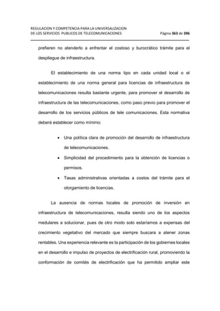 REGULACION Y COMPETENCIA PARA LA UNIVERSALIZACION 
DE LOS SERVICIOS PUBLICOS DE TELECOMUNICACIONES Página 363 de 396 
__________________________________________________________________ 
prefieren no atenderlo a enfrentar el costoso y burocrático trámite para el 
despliegue de infraestructura. 
El establecimiento de una norma tipo en cada unidad local o el 
establecimiento de una norma general para licencias de infraestructura de 
telecomunicaciones resulta bastante urgente, para promover el desarrollo de 
infraestructura de las telecomunicaciones, como paso previo para promover el 
desarrollo de los servicios públicos de tele comunicaciones. Esta normativa 
deberá establecer como mínimo: 
· Una política clara de promoción del desarrollo de infraestructura 
de telecomunicaciones. 
· Simplicidad del procedimiento para la obtención de licencias o 
permisos. 
· Tasas administrativas orientadas a costos del trámite para el 
otorgamiento de licencias. 
La ausencia de normas locales de promoción de inversión en 
infraestructura de telecomunicaciones, resulta siendo uno de los aspectos 
medulares a solucionar, pues de otro modo solo estaríamos a expensas del 
crecimiento vegetativo del mercado que siempre buscara a atener zonas 
rentables. Una experiencia relevante es la participación de los gobiernes locales 
en el desarrollo e impulso de proyectos de electrificación rural, promoviendo la 
conformación de comités de electrificación que ha permitido ampliar este 
 