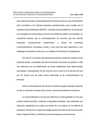 REGULACION Y COMPETENCIA PARA LA UNIVERSALIZACION 
DE LOS SERVICIOS PUBLICOS DE TELECOMUNICACIONES Página 366 de 396 
__________________________________________________________________ 
claro está que existen comercializadores formales de servicio que normalmente 
esta vinculados a los mismas empresas concesionarias como sucede con la 
empresa Comercializadora SERTEL vinculada al grupo telefónica, la misma que 
es encargada de comercializar el servicio de telefonía pública. Sin embargo, es 
importante precisar que la comercialización de servicios que las mismas 
empresas concesionarias implementan a través de empresas 
comercializadoras vinculadas a éstas, y que más que todo responden a una 
estrategia empresarial, antes que a un objetivo de fomentar la competencia. 
Sin recurrir a mayores elucubraciones teóricas, debemos recoger de las 
prácticas diarias, actividades que han dinamizado el proceso competitivo, a ello 
nos referimos con la simplificación de títulos habilitantes para determinadas 
actividades o liberalización de las mismas como ocurre con el servicio de voz 
por IP, siendo uno de estos temas relevantes el de comercialización de 
servicios. 
Como comercialización de servicio se define aquella actividad mediante 
el cual un particular revende al por menor, servicios de telecomunicaciones 
La comercialización a la que nos referimos en este apartado es a la que 
puedan realizar grandes, medianas y pequeñas empresas, que mediantes una 
reducción significativa de costos por efecto de una mejorar en la cadena de 
prestación del servicio o mejora tecnológica permita brindar el servicio el usuario 
final a mejores tarifas y condiciones que las empresas concesionarias. 
 
