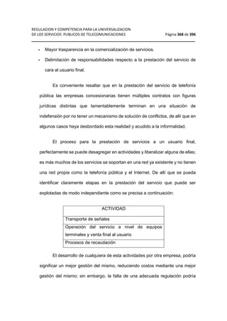 REGULACION Y COMPETENCIA PARA LA UNIVERSALIZACION 
DE LOS SERVICIOS PUBLICOS DE TELECOMUNICACIONES Página 368 de 396 
__________________________________________________________________ 
- Mayor trasparencia en la comercialización de servicios. 
- Delimitación de responsabilidades respecto a la prestación del servicio de 
cara al usuario final. 
Es conveniente resaltar que en la prestación del servicio de telefonía 
pública las empresas concesionarias tienen múltiples contratos con figuras 
jurídicas distintas que lamentablemente terminan en una situación de 
indefensión por no tener un mecanismo de solución de conflictos, de allí que en 
algunos casos haya desbordado esta realidad y acudido a la informalidad. 
El proceso para la prestación de servicios a un usuario final, 
perfectamente se puede desagregar en actividades y liberalizar alguna de ellas; 
es más muchos de los servicios se soportan en una red ya existente y no tienen 
una red propia como la telefonía pública y el Internet. De allí que se pueda 
identificar claramente etapas en la prestación del servicio que puede ser 
explotadas de modo independiente como se precisa a continuación: 
ACTIVIDAD 
Transporte de señales 
Operación del servicio a nivel de equipos 
terminales y venta final al usuario 
Procesos de recaudación 
El desarrollo de cualquiera de esta actividades por otra empresa, podría 
significar un mejor gestión del mismo, reduciendo costos mediante una mejor 
gestión del mismo; sin embargo, la falta de una adecuada regulación podría 
 