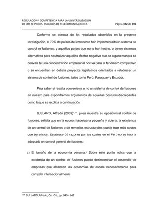 REGULACION Y COMPETENCIA PARA LA UNIVERSALIZACION 
DE LOS SERVICIOS PUBLICOS DE TELECOMUNICACIONES Página 372 de 396 
__________________________________________________________________ 
Conforme se aprecia de los resultados obtenidos en la presente 
investigación, el 70% de países del continente han implementado un sistema de 
control de fusiones, y aquellos países que no lo han hecho, o tienen sistemas 
alternativos para neutralizar aquellos efectos negativo que de alguna manera se 
derivan de una concentración empresarial nociva para el fenómeno competitivo 
o se encuentran en debate proyectos legislativos orientados a establecer un 
sistema de control de fusiones, tales como Perú, Paraguay y Ecuador. 
Para saber si resulta conveniente o no un sistema de control de fusiones 
en nuestro país expondremos argumentos de aquellas posturas discrepantes 
como la que se explica a continuación: 
BULLARD, Alfredo (2009)134, quien muestra su oposición al control de 
fusiones, señala que en la economía peruana pequeña y abierta, la existencia 
de un control de fusiones o de remedios estructurales puede traer más costos 
que beneficios. Establece 05 razones por las cuales en el Perú no se habría 
adoptado un control general de fusiones: 
a) El tamaño de la economía peruana.- Sobre este punto indica que la 
existencia de un control de fusiones puede desincentivar el desarrollo de 
empresas que alcancen las economías de escala necesariamente para 
competir internacionalmente. 
134 BULLARD, Alfredo, Óp. Cit., pp. 945 - 947 
 