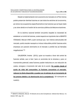 REGULACION Y COMPETENCIA PARA LA UNIVERSALIZACION 
DE LOS SERVICIOS PUBLICOS DE TELECOMUNICACIONES Página 376 de 396 
__________________________________________________________________ 
Desde la implementación de Ia economía de mercado en el Perú hemos 
podido presenciar distintas fusiones en casi todos los sectores de Ia economía, 
por ahora nos ocuparemos específicamente en las fusiones que se hayan dado 
y se viene dando en el sector de los servicios públicos de telecomunicaciones. 
En la doctrina nacional también encuentra respaldo la necesidad de 
establecer un control de fusiones, a este respecto es importante citar a ABANTO 
VÁSQUEZ, Manuel (1997), quien concluye que, “por motivos estructurales del 
mercado, podría resultar necesario e incluso indiscutible prohibir fusiones entre 
empresas con posición dominante en el mercado o prohibir las así llamadas 
megafusiones”136. 
CALDERON, Andrés (2012), quien se muestra a favor del control de 
fusiones señala, que si bien “para un accionista de la empresa y para un 
inversionista potencial, estas fusiones pueden traducirse en una reducción de 
costos, sinergias e incremento del valor de la acción. En cambio desde el 
punto de vista del consumidor, la fusiones concentran el mercado, 
reducen la oferta disponible y pueden ser el anticipo de un incremento de 
los precios debido a la disminución de la competencia.” (El subrayado es 
nuestro). 
136 ABANTO VÁSQUEZ, Manuel. “El Derecho de la Libre Competencia”; Editorial San Marcos, 1ra 
Edición 1997, pág. 191. 
 