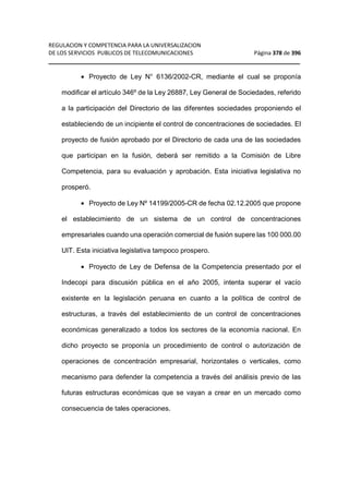 REGULACION Y COMPETENCIA PARA LA UNIVERSALIZACION 
DE LOS SERVICIOS PUBLICOS DE TELECOMUNICACIONES Página 378 de 396 
__________________________________________________________________ 
· Proyecto de Ley N° 6136/2002-CR, mediante el cual se proponía 
modificar el artículo 346º de la Ley 26887, Ley General de Sociedades, referido 
a la participación del Directorio de las diferentes sociedades proponiendo el 
estableciendo de un incipiente el control de concentraciones de sociedades. El 
proyecto de fusión aprobado por el Directorio de cada una de las sociedades 
que participan en la fusión, deberá ser remitido a la Comisión de Libre 
Competencia, para su evaluación y aprobación. Esta iniciativa legislativa no 
prosperó. 
· Proyecto de Ley Nº 14199/2005-CR de fecha 02.12.2005 que propone 
el establecimiento de un sistema de un control de concentraciones 
empresariales cuando una operación comercial de fusión supere las 100 000.00 
UIT. Esta iniciativa legislativa tampoco prospero. 
· Proyecto de Ley de Defensa de la Competencia presentado por el 
Indecopi para discusión pública en el año 2005, intenta superar el vacío 
existente en la legislación peruana en cuanto a la política de control de 
estructuras, a través del establecimiento de un control de concentraciones 
económicas generalizado a todos los sectores de la economía nacional. En 
dicho proyecto se proponía un procedimiento de control o autorización de 
operaciones de concentración empresarial, horizontales o verticales, como 
mecanismo para defender la competencia a través del análisis previo de las 
futuras estructuras económicas que se vayan a crear en un mercado como 
consecuencia de tales operaciones. 
 