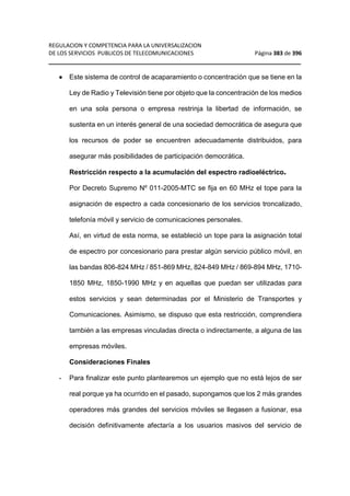 REGULACION Y COMPETENCIA PARA LA UNIVERSALIZACION 
DE LOS SERVICIOS PUBLICOS DE TELECOMUNICACIONES Página 383 de 396 
__________________________________________________________________ 
· Este sistema de control de acaparamiento o concentración que se tiene en la 
Ley de Radio y Televisión tiene por objeto que la concentración de los medios 
en una sola persona o empresa restrinja la libertad de información, se 
sustenta en un interés general de una sociedad democrática de asegura que 
los recursos de poder se encuentren adecuadamente distribuidos, para 
asegurar más posibilidades de participación democrática. 
Restricción respecto a la acumulación del espectro radioeléctrico. 
Por Decreto Supremo Nº 011-2005-MTC se fija en 60 MHz el tope para la 
asignación de espectro a cada concesionario de los servicios troncalizado, 
telefonía móvil y servicio de comunicaciones personales. 
Así, en virtud de esta norma, se estableció un tope para la asignación total 
de espectro por concesionario para prestar algún servicio público móvil, en 
las bandas 806-824 MHz / 851-869 MHz, 824-849 MHz / 869-894 MHz, 1710- 
1850 MHz, 1850-1990 MHz y en aquellas que puedan ser utilizadas para 
estos servicios y sean determinadas por el Ministerio de Transportes y 
Comunicaciones. Asimismo, se dispuso que esta restricción, comprendiera 
también a las empresas vinculadas directa o indirectamente, a alguna de las 
empresas móviles. 
Consideraciones Finales 
- Para finalizar este punto plantearemos un ejemplo que no está lejos de ser 
real porque ya ha ocurrido en el pasado, supongamos que los 2 más grandes 
operadores más grandes del servicios móviles se llegasen a fusionar, esa 
decisión definitivamente afectaría a los usuarios masivos del servicio de 
 