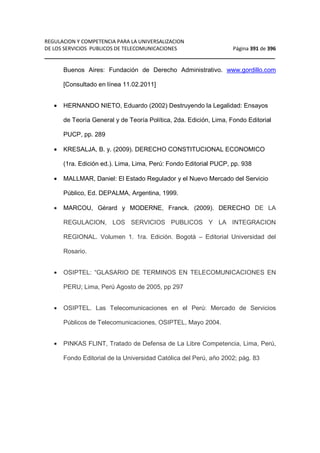 REGULACION Y COMPETENCIA PARA LA UNIVERSALIZACION 
DE LOS SERVICIOS PUBLICOS DE TELECOMUNICACIONES Página 391 de 396 
__________________________________________________________________ 
Buenos Aires: Fundación de Derecho Administrativo. www.gordillo.com 
[Consultado en línea 11.02.2011] 
· HERNANDO NIETO, Eduardo (2002) Destruyendo la Legalidad: Ensayos 
de Teoría General y de Teoría Política, 2da. Edición, Lima, Fondo Editorial 
PUCP, pp. 289 
· KRESALJA, B. y. (2009). DERECHO CONSTITUCIONAL ECONOMICO 
(1ra. Edición ed.). Lima, Lima, Perú: Fondo Editorial PUCP, pp. 938 
· MALLMAR, Daniel: El Estado Regulador y el Nuevo Mercado del Servicio 
Público, Ed. DEPALMA, Argentina, 1999. 
· MARCOU, Gérard y MODERNE, Franck. (2009). DERECHO DE LA 
REGULACION, LOS SERVICIOS PUBLICOS Y LA INTEGRACION 
REGIONAL. Volumen 1. 1ra. Edición. Bogotá – Editorial Universidad del 
Rosario. 
· OSIPTEL: “GLASARIO DE TERMINOS EN TELECOMUNICACIONES EN 
PERU; Lima, Perú Agosto de 2005, pp 297 
· OSIPTEL. Las Telecomunicaciones en el Perú: Mercado de Servicios 
Públicos de Telecomunicaciones, OSIPTEL, Mayo 2004. 
· PINKAS FLINT, Tratado de Defensa de La Libre Competencia, Lima, Perú, 
Fondo Editorial de la Universidad Católica del Perú, año 2002; pág. 83 
 