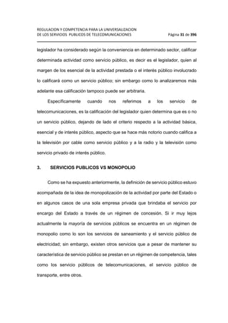 REGULACION Y COMPETENCIA PARA LA UNIVERSALIZACION 
DE LOS SERVICIOS PUBLICOS DE TELECOMUNICACIONES Página 31 de 396 
________________________________________________________________ 
legislador ha considerado según la conveniencia en determinado sector, calificar 
determinada actividad como servicio público, es decir es el legislador, quien al 
margen de los esencial de la actividad prestada o el interés público involucrado 
lo calificará como un servicio público; sin embargo como lo analizaremos más 
adelante esa calificación tampoco puede ser arbitraria. 
Específicamente cuando nos referimos a los servicio de 
telecomunicaciones, es la calificación del legislador quien determina que es o no 
un servicio público, dejando de lado el criterio respecto a la actividad básica, 
esencial y de interés público, aspecto que se hace más notorio cuando califica a 
la televisión por cable como servicio público y a la radio y la televisión como 
servicio privado de interés público. 
3. SERVICIOS PUBLICOS VS MONOPOLIO 
Como se ha expuesto anteriormente, la definición de servicio público estuvo 
acompañada de la idea de monopolización de la actividad por parte del Estado o 
en algunos casos de una sola empresa privada que brindaba el servicio por 
encargo del Estado a través de un régimen de concesión. Si ir muy lejos 
actualmente la mayoría de servicios públicos se encuentra en un régimen de 
monopolio como lo son los servicios de saneamiento y el servicio público de 
electricidad; sin embargo, existen otros servicios que a pesar de mantener su 
característica de servicio público se prestan en un régimen de competencia, tales 
como los servicio públicos de telecomunicaciones, el servicio público de 
transporte, entre otros. 
 