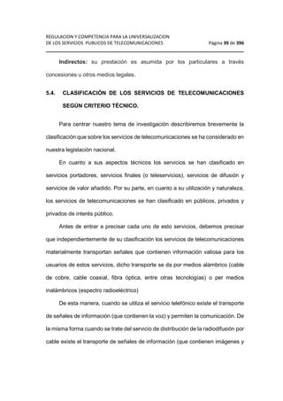 REGULACION Y COMPETENCIA PARA LA UNIVERSALIZACION 
DE LOS SERVICIOS PUBLICOS DE TELECOMUNICACIONES Página 39 de 396 
________________________________________________________________ 
Indirectos: su prestación es asumida por los particulares a través 
concesiones u otros medios legales. 
5.4. CLASIFICACIÓN DE LOS SERVICIOS DE TELECOMUNICACIONES 
SEGÚN CRITERIO TÉCNICO. 
Para centrar nuestro tema de investigación describiremos brevemente la 
clasificación que sobre los servicios de telecomunicaciones se ha considerado en 
nuestra legislación nacional. 
En cuanto a sus aspectos técnicos los servicios se han clasificado en 
servicios portadores, servicios finales (o teleservicios), servicios de difusión y 
servicios de valor añadido. Por su parte, en cuanto a su utilización y naturaleza, 
los servicios de telecomunicaciones se han clasificado en públicos, privados y 
privados de interés público. 
Antes de entrar a precisar cada uno de esto servicios, debemos precisar 
que independientemente de su clasificación los servicios de telecomunicaciones 
materialmente transportan señales que contienen información valiosa para los 
usuarios de estos servicios, dicho transporte se da por medios alámbrico (cable 
de cobre, cable coaxial, fibra óptica, entre otras tecnologías) o per medios 
inalámbricos (espectro radioeléctrico) 
De esta manera, cuando se utiliza el servicio telefónico existe el transporte 
de señales de información (que contienen la voz) y permiten la comunicación. De 
la misma forma cuando se trate del servicio de distribución de la radiodifusión por 
cable existe el transporte de señales de información (que contienen imágenes y 
 