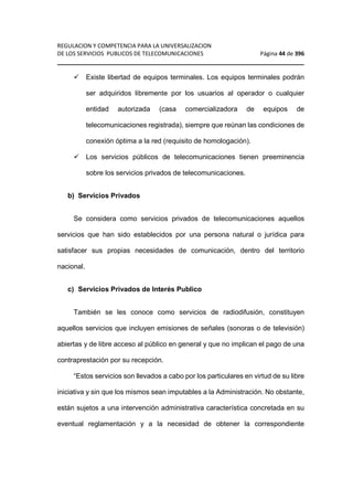 REGULACION Y COMPETENCIA PARA LA UNIVERSALIZACION 
DE LOS SERVICIOS PUBLICOS DE TELECOMUNICACIONES Página 44 de 396 
________________________________________________________________ 
 Existe libertad de equipos terminales. Los equipos terminales podrán 
ser adquiridos libremente por los usuarios al operador o cualquier 
entidad autorizada (casa comercializadora de equipos de 
telecomunicaciones registrada), siempre que reúnan las condiciones de 
conexión óptima a la red (requisito de homologación). 
 Los servicios públicos de telecomunicaciones tienen preeminencia 
sobre los servicios privados de telecomunicaciones. 
b) Servicios Privados 
Se considera como servicios privados de telecomunicaciones aquellos 
servicios que han sido establecidos por una persona natural o jurídica para 
satisfacer sus propias necesidades de comunicación, dentro del territorio 
nacional. 
c) Servicios Privados de Interés Publico 
También se les conoce como servicios de radiodifusión, constituyen 
aquellos servicios que incluyen emisiones de señales (sonoras o de televisión) 
abiertas y de libre acceso al público en general y que no implican el pago de una 
contraprestación por su recepción. 
“Estos servicios son llevados a cabo por los particulares en virtud de su libre 
iniciativa y sin que los mismos sean imputables a la Administración. No obstante, 
están sujetos a una intervención administrativa característica concretada en su 
eventual reglamentación y a la necesidad de obtener la correspondiente 
 