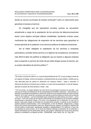 REGULACION Y COMPETENCIA PARA LA UNIVERSALIZACION 
DE LOS SERVICIOS PUBLICOS DE TELECOMUNICACIONES Página 46 de 396 
________________________________________________________________ 
donde se recurre al principio de Acceso Universal18 como un instrumento para 
garantizar el acceso al servicio. 
Es innegable que los operadores privados quienes se encuentran 
actualmente a cargo de la explotación de los servicios de telecomunicaciones 
tienen como objetivo principal obtener rentabilidad, resultando muchas veces 
insuficiente las obligaciones de expansión de los servicios para garantizar el 
acceso general de la población a los servicios públicos de telecomunicaciones. 
Así el haber delegado la explotación de los servicios a empresas 
particulares y someter dichos servicio a un régimen de competencia, convierte en 
más difícil la labor de justificar la obligación que se impone a algunas empresa 
para a expandir su servicio de modo tal que todos tengan acceso al servicio, por 
su propia naturaleza de servicio público.19 
18El acceso universal se refiere a un nivel de disponibilidad de las TIC, al que se llega a través de 
los hogares el trabajo, centros de estudios y emplazamientos de acceso público, medida que es 
más adecuada para los países en desarrollo con ingresos medios – bajos y reducidos. A 
diferencia del Servicio Universal que se refiere a un alto nivel de penetración a nivel de hogares, 
aplicado en países de renta elevada o media – alta. 
19 Por de pronto, no puede hablarse de crisis del fin que persigue el servicio ya que éste —por 
más que se limite a la satisfacción de las necesidades primordiales colectivas— será siempre un 
elemento susceptible de ampliación o restricción conforme a los requerimientos de cada momento 
histórico. En lo que concierne a la persona que atiende el servicio público el hecho que se admita 
—por vía de hipótesis— que las actividades sean prestadas por particulares jure proprio —como 
los taxis— fuera del campo de las figuras tradicionales de transferencia de funciones estatales 
(concesiones y permisos) implica, a lo sumo, una ampliación de la institución, lo cual, por lo 
demás, nació para regular la actividad de concesionarios privados a quienes se les transferían 
poderes públicos imponiéndoles, como contrapartida, un haz de deberes, obligaciones y cargas 
típicos de la función administrativa, pero que, desde entonces, pasaron a constituir el régimen del 
servicio público (continuidad, regularidad, igualdad y obligatoriedad).// En definitiva, lo que hay 
que destacar en este proceso, es el hecho de haberse operado la extensión de la institución a 
ciertas actividades que los particulares ejercen jure proprio, calificadas por la ley como servicios 
públicos y sometidas a su régimen jurídico. CASSAGNE, Juan Carlos, Op. Cit., Pág. 293 
 