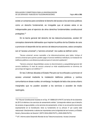 REGULACION Y COMPETENCIA PARA LA UNIVERSALIZACION 
DE LOS SERVICIOS PUBLICOS DE TELECOMUNICACIONES Página 48 de 396 
________________________________________________________________ 
existe un consenso para considerar el derecho del acceso a los servicios públicos 
como un derecho fundamental, es innegable que el acceso estos si es 
indispensable para el ejercicio de otros derechos fundamentales constitucional 
protegidos.21 
En la teoría general del derecho de las telecomunicaciones, existen 02 
conceptos claramente delineados que inspiran la política de los Estados de cara 
a promover el desarrollo de los servicio de telecomunicaciones, estos conceptos 
son el “acceso universal” y “servicio universal”, los cuales se definen como: 
Acceso universal: acceso razonable a las telecomunicaciones para todos. Incluye el 
servicio universal para quienes pueden pagar el servicio telefónico individual y la instalación de 
teléfonos públicos a una distancia prudencial para el resto de la población. 
Servicio universal: disponibilidad, acceso no discriminatorio y asequibilidad general del 
servicio telefónico. El nivel de servicio universal se mide estadísticamente en términos de 
porcentaje de hogares con teléfono.22 
En las 2 últimas décadas el Estado Peruano se ha enfocado a promover el 
acceso universal mediante la instalación teléfonos públicos y centros 
comunitarios en áreas rurales; sin embargo, ha dejado de lado a las zonas urbano 
marginales que no pueden acceder a los servicios o acceden de modo 
restringido. 
21El Tribunal Constitucional recaída en el Exp. N° 00666-2013-PA/TC de fecha 04 de diciembre 
de 2013 al referirse a los servicios de saneamiento señala: “corresponde reiterar que el derecho 
de accesos al agua potable y a los servicios de saneamiento, si bien no se encuentra reconocido 
expresamente en la Constitución, tiene su fundamento en su artículo 3° por cuanto está 
relacionado “directamente a valores tan importantes como la dignidad del ser humano y el Estado 
Social y Democrático de Derecho” (SSTC 6534-2006-PA/TC y 6546-2006-PA/TC) 
22 UIT. Informe sobre Desarrollo Mundial de las Telecomunicaciones. Acceso Universal 
 