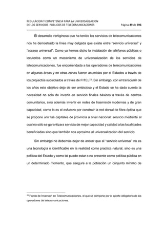 REGULACION Y COMPETENCIA PARA LA UNIVERSALIZACION 
DE LOS SERVICIOS PUBLICOS DE TELECOMUNICACIONES Página 49 de 396 
________________________________________________________________ 
El desarrollo vertiginoso que ha tenido los servicios de telecomunicaciones 
nos ha demostrado la línea muy delgada que existe entre “servicio universal” y 
“acceso universal”. Como ya hemos dicho la instalación de teléfonos públicos o 
locutorios como un mecanismo de universalización de los servicios de 
telecomunicaciones, fue encomendada a los operadores de telecomunicaciones 
en algunas áreas y en otras zonas fueron asumidas por el Estados a través de 
los proyectos subsidiados a través de FITEL23. Sin embargo, con el transcurrir de 
los años este objetivo dejo de ser ambicioso y el Estado se ha dado cuenta la 
necesidad no solo de invertir en servicio finales básicos a través de centros 
comunitarios, sino además invertir en redes de trasmisión modernas y de gran 
capacidad, como lo es el esfuerzo por construir la red dorsal de fibra óptica que 
se propone unir las capitales de provincia a nivel nacional, servicio mediante el 
cual no sólo se garantizara servicio de mejor capacidad y calidad a las localidades 
beneficiadas sino que también nos aproxima al universalización del servicio. 
Sin embargo no debemos dejar de anotar que el “servicio universal” no es 
una tecnología o identificable en la realidad como practica natural, sino es una 
política del Estado y como tal puede estar o no presente como política pública en 
un determinado momento, que asegure a la población un conjunto mínimo de 
23 Fondo de Inversión en Telecomunicaciones, el que se compone por el aporte obligatorio de los 
operadores de telecomunicaciones. 
 