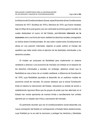 REGULACION Y COMPETENCIA PARA LA UNIVERSALIZACION 
DE LOS SERVICIOS PUBLICOS DE TELECOMUNICACIONES Página 54 de 396 
________________________________________________________________ 
la influencia del Constitucionalismo Social, específicamente de las Constituciones 
mexicana de 1917, Soviética de 1918 y Alemana de 1919, que fueron dictadas 
bajo el influjo de la post guerra una vez culminada la primera guerra mundial, las 
cuales destacaban el nuevo rol del Estado, permitiéndole intervenir en la 
economía como una forma de hacer realidad los derechos sociales consagrados 
en dichos textos Constitucionales. En ese orden nuestro texto Constitucional se 
alinea en una posición intermedia, dejando al poder político el manejo del 
equilibrio que debe existir entre el ejercicio de las libertades individuales y los 
derechos sociales. 
El modelo así propuesto da flexibilidad para implementar un sistema 
neoliberal a ultranza o una economía de mercado con énfasis en el respecto de 
los derechos individuales y sociales; sin embargo, debemos anotar que la 
flexibilidad es mas a favor de un modelo neoliberal, a diferencia de Constitución 
de 1979, cuya flexibilidad apuntaba al desarrollo de un auténtico modelo de 
economía social de mercado. Es preciso destacar que la actual Constitución 
limita al máximo la intervención del Estado, reduciendo su ámbito de acción o 
estableciendo rigurosos filtros que los grupos de poder que han alternado en el 
Estado han venido ejerciendo de manera tímida o sencillamente han omitido 
ejercerlo por un respeto casi mítico y sacrosanto del mercado. 
Es pertinente recordar que con el constitucionalismo social desarrolla una 
nueva concepción del Estado en contraposición al Estado libera abstencionista, 
cuya finalidad ya no es solo la reconocer y proteger los derechos y libertades 
 