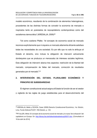 REGULACION Y COMPETENCIA PARA LA UNIVERSALIZACION 
DE LOS SERVICIOS PUBLICOS DE TELECOMUNICACIONES Página 56 de 396 
________________________________________________________________ 
modelo económico, resultando de la combinación de elementos heterogéneos, 
procedentes de las distintas formas de concebir la economía de mercado e 
inspirados tanto en postulados de neocapitalismo contemporáneo como del 
socialismos democrático”.(KRESALJA, 2009)29 
Tal como sostiene Pfaller, el concepto de economía social de mercado 
reconoce explícitamente que ni siquiera un mercado altamente eficiente satisface 
todas las necesidades de una sociedad. Es por ello que no solo le atribuye al 
Estado el derecho, sino incluso la obligación de intervenir activamente 
dondequiera que se produzca un menoscabo de intereses sociales legítimos. 
Esta obligación de intervenir abarca tres aspectos: restricción de la libertad del 
mercado, compensación de fallas del mercado, corrección de resultados 
generados por el mercado.30 
2. INTERVENCIÓN DEL ESTADO, PLURALISMO ECONÓMICO Y 
PRINCIPIO DE SUBSIDIARIEDAD 
El régimen constitucional actual asigna al Estado la función de ser el veedor 
o vigilante de las reglas de juego establecidas para el desenvolvimiento del 
29 KRESALJA, Baldo y OCHOA, Cesar (2009) Derecho Constitucional Económico, 1ra. Edición, 
Lima, Fondo Editorial PUCP, 1RA Edición, p. 143. 
30PF ALLER, Alfred. El concepto de la economía social de mercado y la nueva 'de-civilización' del 
capitalismo en Europa. En: http://library.fes.de/fulltext/stabsabteilung/00071.htm. [Consultado el 
18 de abril de 2014] 
 