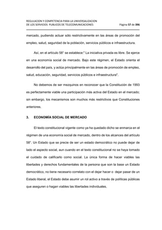 REGULACION Y COMPETENCIA PARA LA UNIVERSALIZACION 
DE LOS SERVICIOS PUBLICOS DE TELECOMUNICACIONES Página 57 de 396 
________________________________________________________________ 
mercado, pudiendo actuar sólo restrictivamente en las áreas de promoción del 
empleo, salud, seguridad de la población, servicios públicos e infraestructura. 
Así, en el artículo 58° se establece: La iniciativa privada es libre. Se ejerce 
en una economía social de mercado. Bajo este régimen, el Estado orienta el 
desarrollo del país, y actúa principalmente en las áreas de promoción de empleo, 
salud, educación, seguridad, servicios públicos e infraestructura. 
No debemos de ser mezquinos en reconocer que la Constitución de 1993 
es perfectamente viable una participación más activa del Estado en el mercado; 
sin embargo, los mecanismos son muchos más restrictivos que Constituciones 
anteriores. 
3. ECONOMÍA SOCIAL DE MERCADO 
El texto constitucional vigente como ya ha quedado dicho se enmarca en el 
régimen de una economía social de mercado, dentro de los alcances del artículo 
58°. Un Estado que se precie de ser un estado democrático no puede dejar de 
lado el aspecto social, aun cuando en el texto constitucional no se haya tomado 
el cuidado de calificarlo como social. La única forma de hacer viables las 
libertades y derechos fundamentales de la persona que son la base un Estado 
democrático, no tiene necesario correlato con el dejar hacer o dejar pasar de un 
Estado liberal, el Estado debe asumir un rol activo a través de políticas públicas 
que aseguren o hagan viables las libertades individuales. 
 