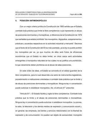REGULACION Y COMPETENCIA PARA LA UNIVERSALIZACION 
DE LOS SERVICIOS PUBLICOS DE TELECOMUNICACIONES Página 61 de 396 
________________________________________________________________ 
5. POSICIÓN ANTIMONOPÓLICA 
Con un mejor criterio jurídico la Constitución de 1993 señala que el Estado 
combate toda práctica que límite la libre competencia o que represente un abuso 
de posiciones dominantes y monopólicas, a diferencia de la Constitución de 1979 
que señalaba que estaba prohibido “los monopolios, oligopolios, acaparamientos, 
prácticas y acuerdos respectivos en la actividad industrial y mercantil.” Decimos 
que el texto de la Constitución del 93 es más acertada, ya la ley no puede prohibir 
los monopolios per se, ya que muchos de ellos será frutos de eficiencias 
económicas que el Estado no debe limitar, en otros casos será actividades 
emergentes o monopolios naturales en los cuales no se justifica una prohibición, 
lo que claramente deben prohibirse es el abuso de tales posiciones. 
En este orden de ideas, el Estado se convierte en el celoso guardián de la 
libre competencia, para lo cual desarrolla una serie de instrumentos legislativos, 
procedimiento e instituciones orientadas a combatir toda práctica que la limite y 
de abuso de posiciones dominantes y monopólicas. Ninguna ley ni concertación 
puede autorizar ni establecer monopolios. Así, el artículo 61° prescribe: 
Artículo 61°.- El Estado facilita y vigila la libre competencia. Combate toda 
práctica que la limite y el abuso de posiciones dominantes o monopólicas. 
Ninguna ley ni concertación puede autorizar ni establecer monopolios. La prensa, 
la radio, la televisión y los demás medios de expresión y comunicación social y, 
en general, las empresas, los bienes y servicios relacionados con la libertad de 
expresión y de comunicación, no pueden ser objeto de exclusividad, monopolio 
 