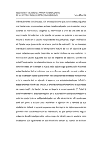 REGULACION Y COMPETENCIA PARA LA UNIVERSALIZACION 
DE LOS SERVICIOS PUBLICOS DE TELECOMUNICACIONES Página 67 de 396 
________________________________________________________________ 
individualmente consensuado. Sin embargo ocurre que aún en estas pequeñas 
manifestaciones empresariales, existen desvíos del poder que el colectivo otorga 
quienes los representan, sesgando su intervención a favor de una parte de los 
componente del colectivo o del interés personales de quienes lo representan. 
Ocurre lo mismo en el Estado, independiente de cual fuera su origen y formación, 
el Estado surge justamente para hacer posible la realización de los intereses 
individuales consensuados por el imperativo natural de vivir en sociedad, pues 
aquel individuo que pueda desarrollar su existencia lejos de una sociedad no 
necesita del Estado, supuesto este que es imposible de sostener. Siendo esto 
así el Estado existe para la realización de las libertades individuales socialmente 
consensuadas, en ese orden el nuevo pacto social exige que el Estado maximice 
estas libertades de los individuos que la conforman, pero ello no será posible si 
no se establecen reglas que la limiten para asegurar las libertades de los demás 
o de la mayoría. Así por ejemplo si tenemos una autopista donde por definición 
todos tenemos derecho de circular, si entendiéramos erróneamente el significado 
de maximización de libertad, tal vez se llegaría a pensar que éste (El Estado), 
solo debe limitarse a realizar mejoras en la autopista que otorgue satisfacción a 
quienes en ejercicio de su libertad circulan por ella; sin embargo, ello no siempre 
será así, pues el Estado para maximizar el ejercicio de la libertad de sus 
ciudadanos deberá preocuparse porque sea la mayoría de estos sean quienes 
pueden sentir la satisfacción de su realización; así por ejemplo deberá regular 
máximos de velocidad permitida y otras reglas de tránsito para no afectar a otros 
ciudadanos que igualmente en este escenario ejercen su libertad de tránsito. 
 