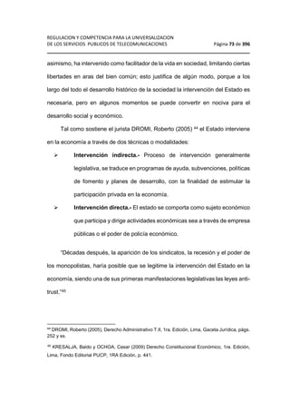 REGULACION Y COMPETENCIA PARA LA UNIVERSALIZACION 
DE LOS SERVICIOS PUBLICOS DE TELECOMUNICACIONES Página 73 de 396 
________________________________________________________________ 
asimismo, ha intervenido como facilitador de la vida en sociedad, limitando ciertas 
libertades en aras del bien común; esto justifica de algún modo, porque a los 
largo del todo el desarrollo histórico de la sociedad la intervención del Estado es 
necesaria, pero en algunos momentos se puede convertir en nociva para el 
desarrollo social y económico. 
Tal como sostiene el jurista DROMI, Roberto (2005) 44 el Estado interviene 
en la economía a través de dos técnicas o modalidades: 
 Intervención indirecta.- Proceso de intervención generalmente 
legislativa, se traduce en programas de ayuda, subvenciones, políticas 
de fomento y planes de desarrollo, con la finalidad de estimular la 
participación privada en la economía. 
 Intervención directa.- El estado se comporta como sujeto económico 
que participa y dirige actividades económicas sea a través de empresa 
públicas o el poder de policía económico. 
“Décadas después, la aparición de los sindicatos, la recesión y el poder de 
los monopolistas, haría posible que se legitime la intervención del Estado en la 
economía, siendo una de sus primeras manifestaciones legislativas las leyes anti-trust.” 
45 
44 DROMI, Roberto (2005), Derecho Administrativo T.II, 1ra. Edición, Lima, Gaceta Jurídica, págs. 
252 y ss. 
45 KRESALJA, Baldo y OCHOA, Cesar (2009) Derecho Constitucional Económico, 1ra. Edición, 
Lima, Fondo Editorial PUCP, 1RA Edición, p. 441. 
 
