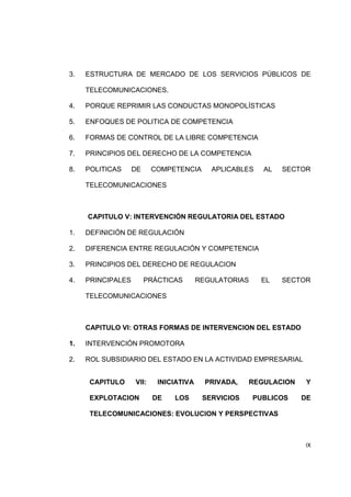 3. ESTRUCTURA DE MERCADO DE LOS SERVICIOS PÚBLICOS DE 
IX 
TELECOMUNICACIONES. 
4. PORQUE REPRIMIR LAS CONDUCTAS MONOPOLÍSTICAS 
5. ENFOQUES DE POLITICA DE COMPETENCIA 
6. FORMAS DE CONTROL DE LA LIBRE COMPETENCIA 
7. PRINCIPIOS DEL DERECHO DE LA COMPETENCIA 
8. POLITICAS DE COMPETENCIA APLICABLES AL SECTOR 
TELECOMUNICACIONES 
CAPITULO V: INTERVENCIÓN REGULATORIA DEL ESTADO 
1. DEFINICIÓN DE REGULACIÓN 
2. DIFERENCIA ENTRE REGULACIÓN Y COMPETENCIA 
3. PRINCIPIOS DEL DERECHO DE REGULACION 
4. PRINCIPALES PRÁCTICAS REGULATORIAS EL SECTOR 
TELECOMUNICACIONES 
CAPITULO VI: OTRAS FORMAS DE INTERVENCION DEL ESTADO 
1. INTERVENCIÓN PROMOTORA 
2. ROL SUBSIDIARIO DEL ESTADO EN LA ACTIVIDAD EMPRESARIAL 
CAPITULO VII: INICIATIVA PRIVADA, REGULACION Y 
EXPLOTACION DE LOS SERVICIOS PUBLICOS DE 
TELECOMUNICACIONES: EVOLUCION Y PERSPECTIVAS 
 